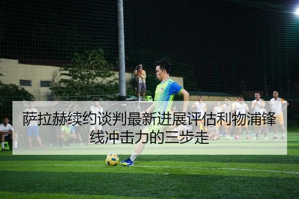 萨拉赫续约谈判最新进展评估利物浦锋线冲击力的三步走